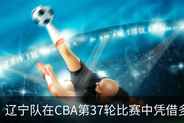 辽宁队在CBA第37轮比赛中凭借多人得分击败深圳队